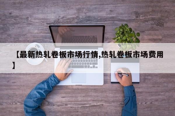 【最新热轧卷板市场行情,热轧卷板市场费用】