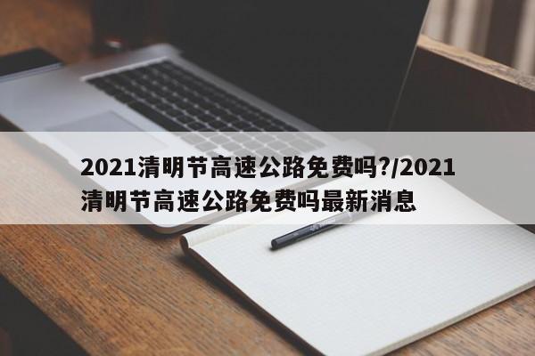2021清明节高速公路免费吗?/2021清明节高速公路免费吗最新消息