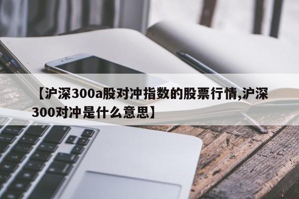 【沪深300a股对冲指数的股票行情,沪深300对冲是什么意思】