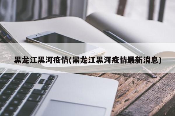黑龙江黑河疫情(黑龙江黑河疫情最新消息)