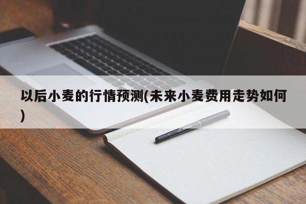 以后小麦的行情预测(未来小麦费用走势如何)