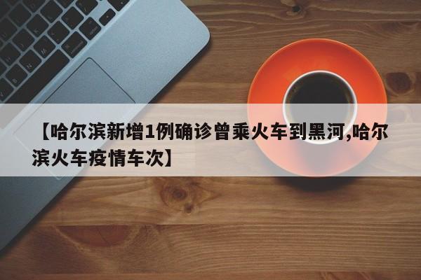 【哈尔滨新增1例确诊曾乘火车到黑河,哈尔滨火车疫情车次】