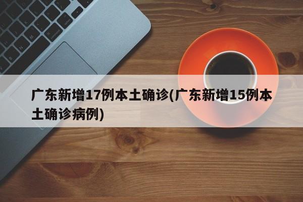 广东新增17例本土确诊(广东新增15例本土确诊病例)