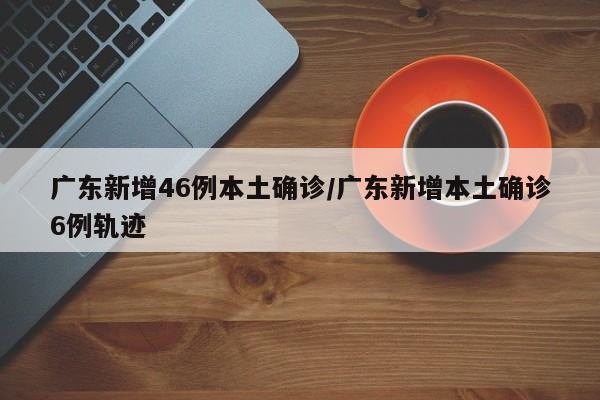 广东新增46例本土确诊/广东新增本土确诊6例轨迹