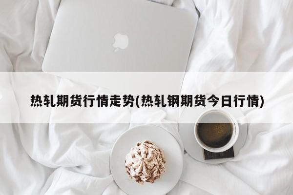 热轧期货行情走势(热轧钢期货今日行情)