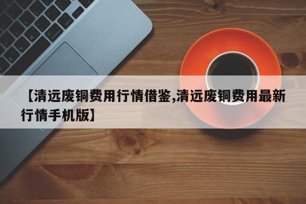 【清远废铜费用行情借鉴,清远废铜费用最新行情手机版】
