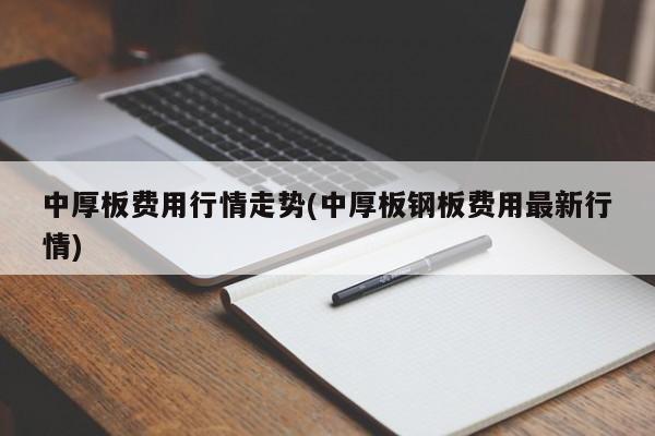 中厚板费用行情走势(中厚板钢板费用最新行情)