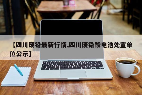 【四川废铅最新行情,四川废铅酸电池处置单位公示】