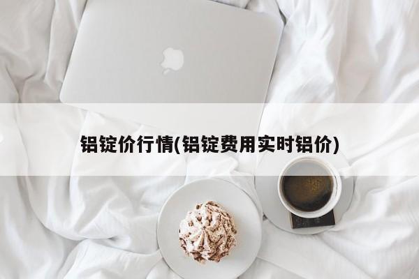 铝锭价行情(铝锭费用实时铝价)