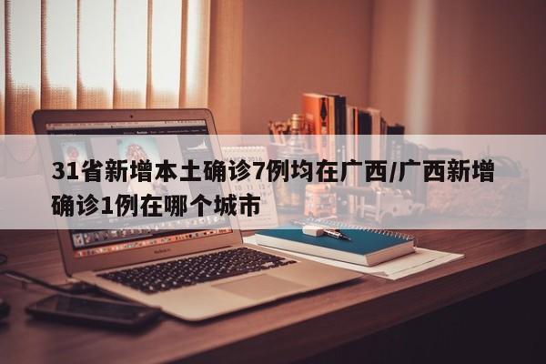 31省新增本土确诊7例均在广西/广西新增确诊1例在哪个城市