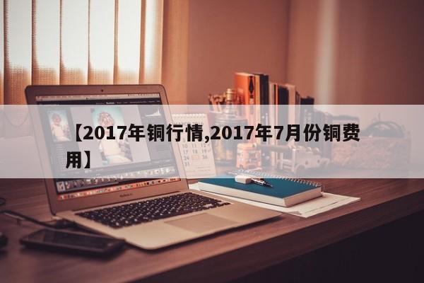 【2017年铜行情,2017年7月份铜费用】