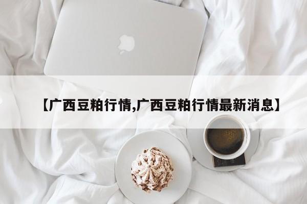 【广西豆粕行情,广西豆粕行情最新消息】