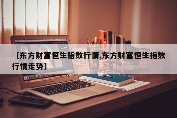 【东方财富恒生指数行情,东方财富恒生指数行情走势】
