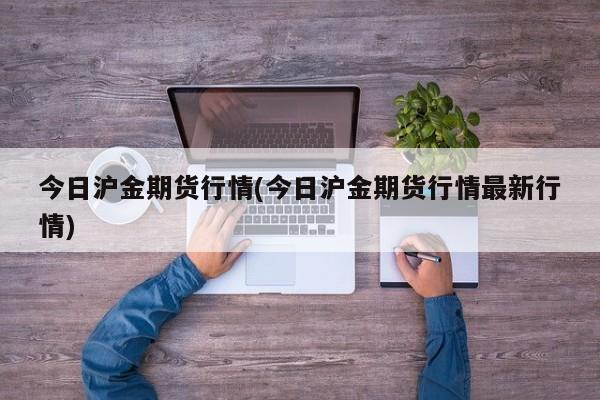 今日沪金期货行情(今日沪金期货行情最新行情)