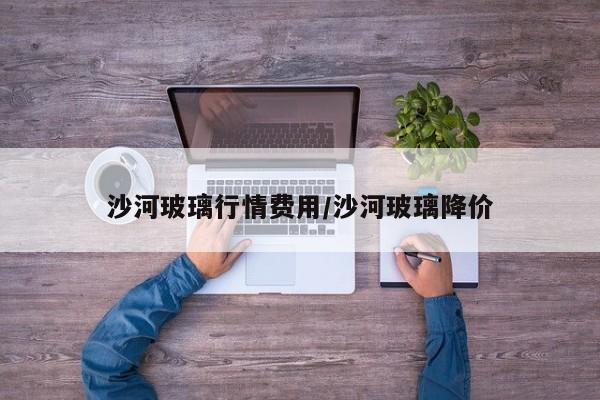 沙河玻璃行情费用/沙河玻璃降价