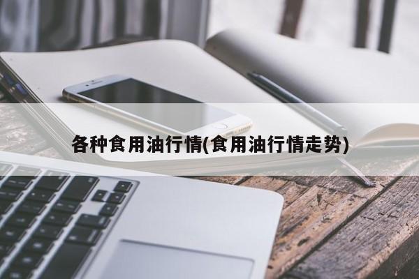 各种食用油行情(食用油行情走势)