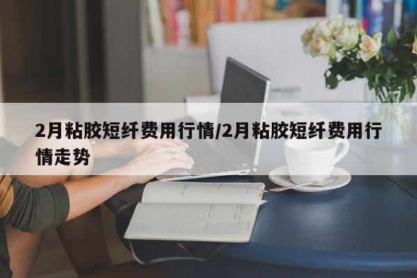 2月粘胶短纤费用行情/2月粘胶短纤费用行情走势