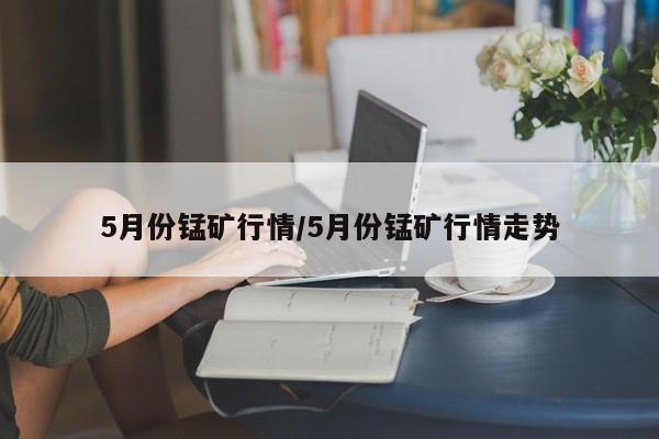 5月份锰矿行情/5月份锰矿行情走势