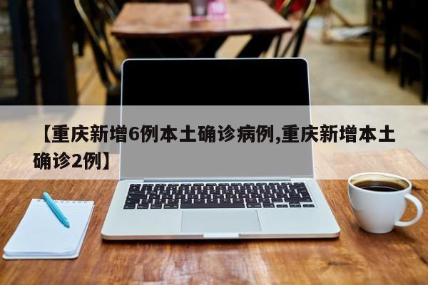 【重庆新增6例本土确诊病例,重庆新增本土确诊2例】