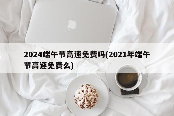 2024端午节高速免费吗(2021年端午节高速免费么)