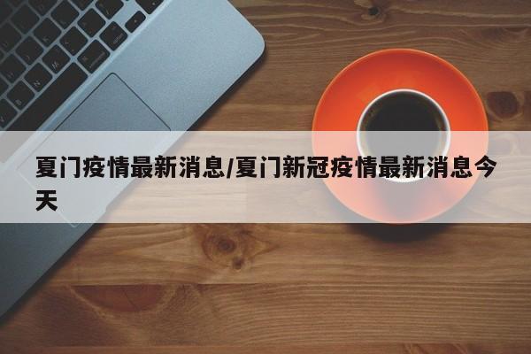 夏门疫情最新消息/夏门新冠疫情最新消息今天