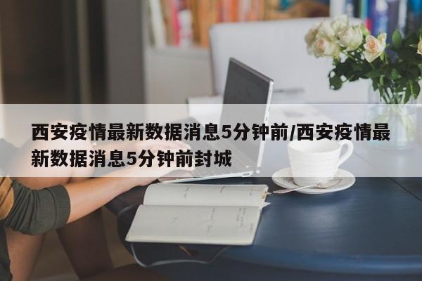 西安疫情最新数据消息5分钟前/西安疫情最新数据消息5分钟前封城