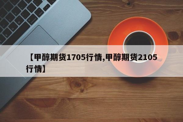 【甲醇期货1705行情,甲醇期货2105行情】