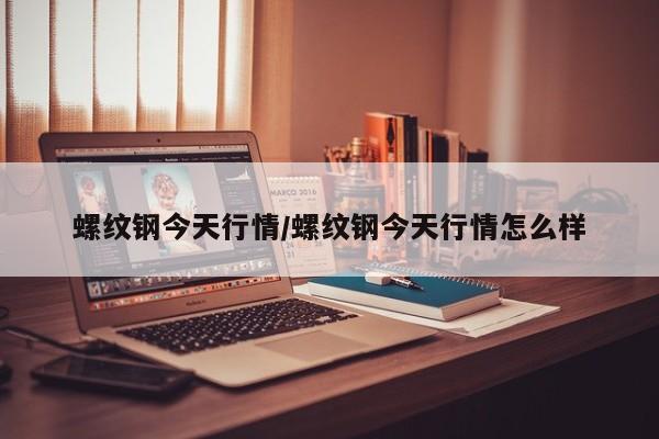 螺纹钢今天行情/螺纹钢今天行情怎么样