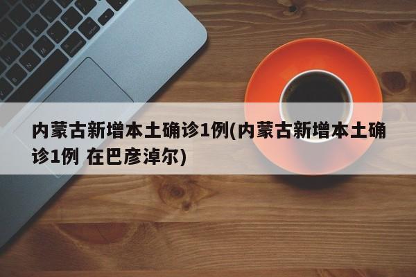 内蒙古新增本土确诊1例(内蒙古新增本土确诊1例 在巴彦淖尔)