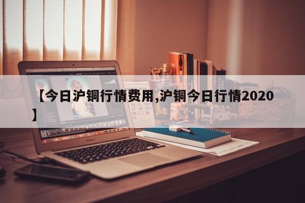 【今日沪铜行情费用,沪铜今日行情2020】