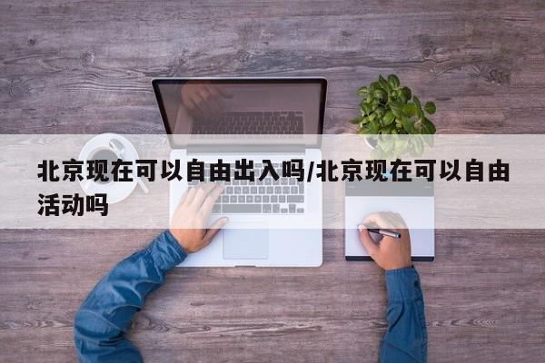 北京现在可以自由出入吗/北京现在可以自由活动吗
