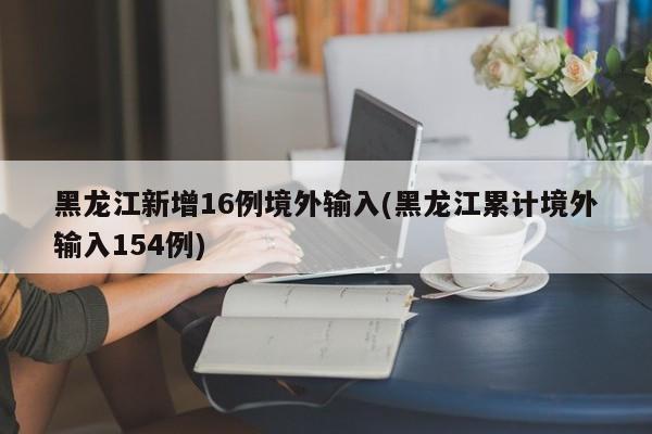 黑龙江新增16例境外输入(黑龙江累计境外输入154例)