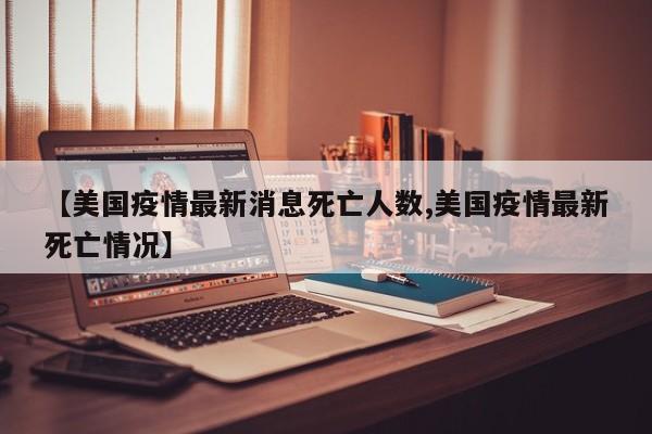 【美国疫情最新消息死亡人数,美国疫情最新死亡情况】