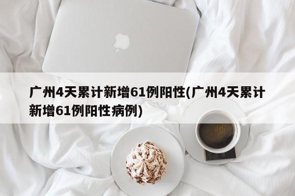 广州4天累计新增61例阳性(广州4天累计新增61例阳性病例)