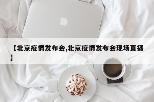 【北京疫情发布会,北京疫情发布会现场直播】