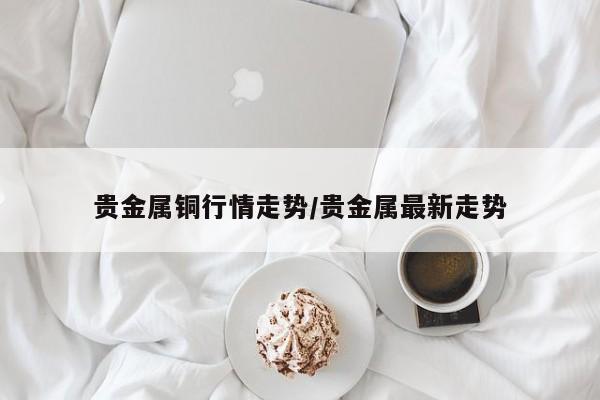 贵金属铜行情走势/贵金属最新走势