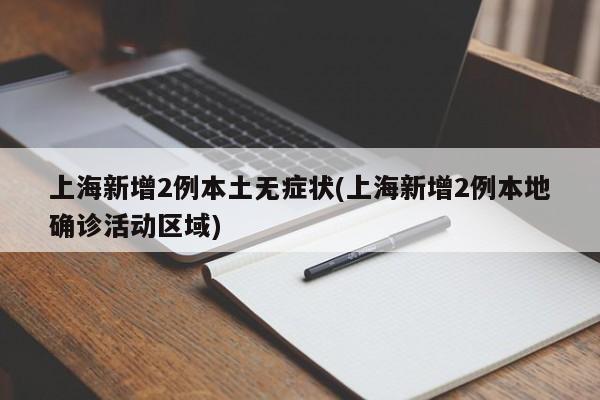 上海新增2例本土无症状(上海新增2例本地确诊活动区域)