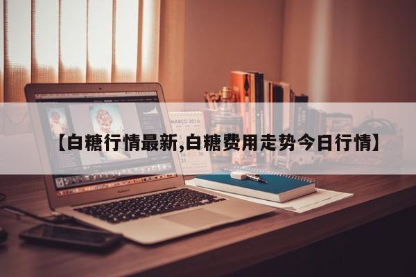 【白糖行情最新,白糖费用走势今日行情】