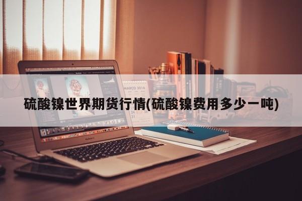 硫酸镍世界期货行情(硫酸镍费用多少一吨)
