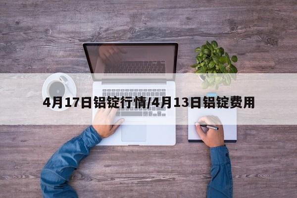 4月17日铝锭行情/4月13日铝锭费用
