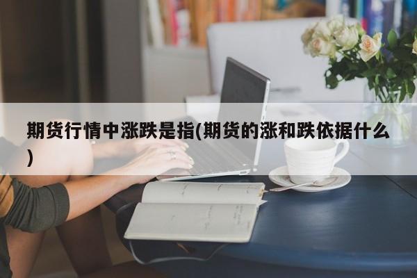 期货行情中涨跌是指(期货的涨和跌依据什么)