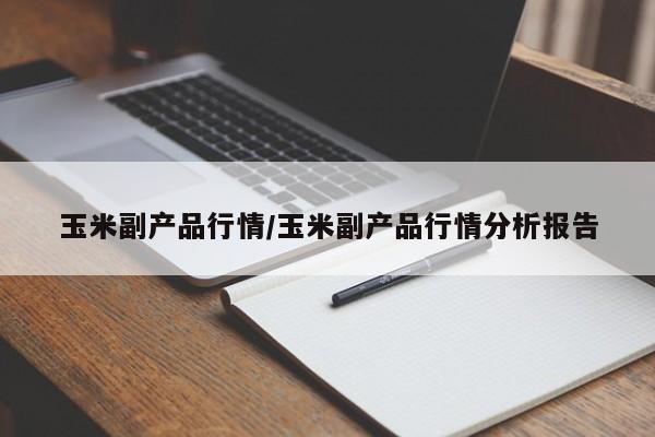 玉米副产品行情/玉米副产品行情分析报告