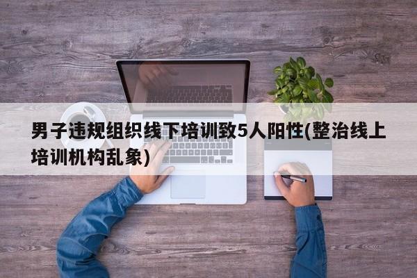 男子违规组织线下培训致5人阳性(整治线上培训机构乱象)