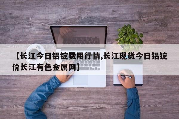 【长江今日铝锭费用行情,长江现货今日铝锭价长江有色金属网】
