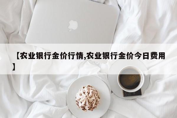 【农业银行金价行情,农业银行金价今日费用】