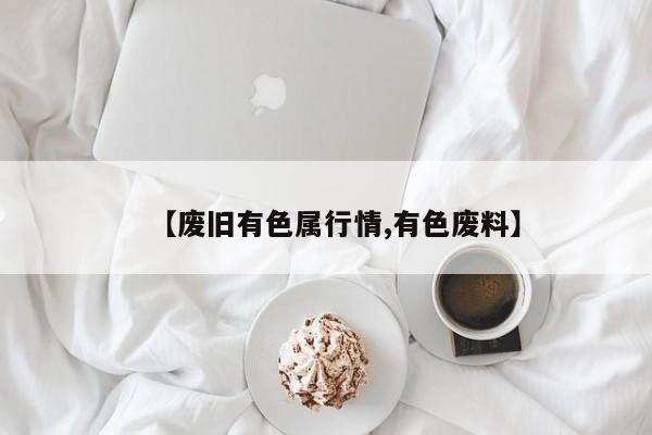 【废旧有色属行情,有色废料】