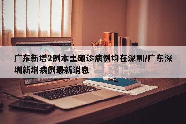 广东新增2例本土确诊病例均在深圳/广东深圳新增病例最新消息
