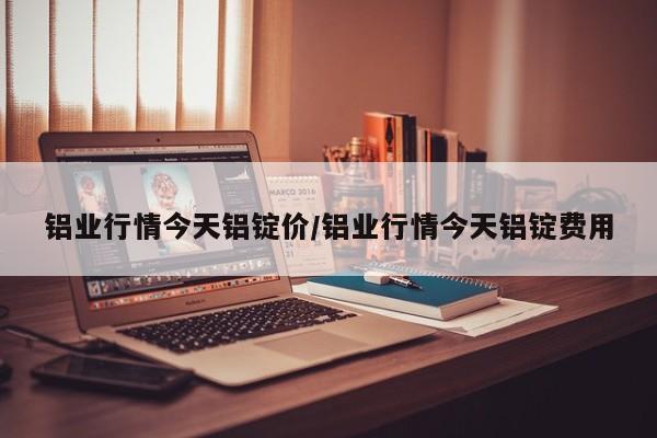 铝业行情今天铝锭价/铝业行情今天铝锭费用