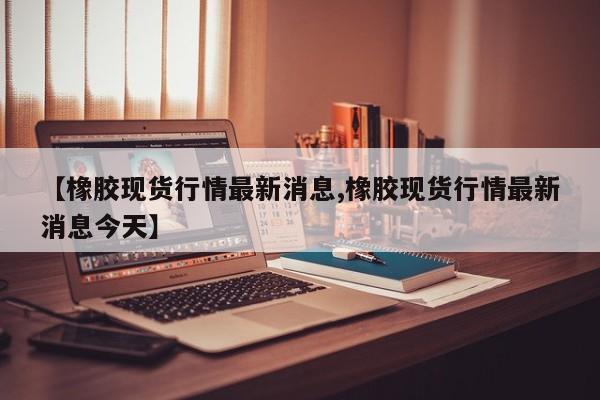 【橡胶现货行情最新消息,橡胶现货行情最新消息今天】