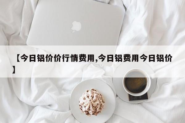 【今日铝价价行情费用,今日铝费用今日铝价】